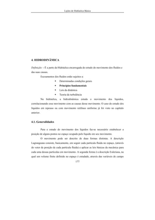 Lições de Hidráulica Básica
177
4. HIDRODINÂMICA
Definição: - É a parte da Hidráulica encarregada do estudo do movimento dos fluidos e
das suas causas.
Escoamentos dos fluidos estão sujeitos a:
Determinadas condições gerais
Princípios fundamentais
Leis da dinâmica
Teoria da turbulência
Na hidráulica, a hidrodinâmica estuda o movimento dos líquidos,
correlacionando esse movimento com as causas desse movimento. O caso do estudo dos
líquidos em repouso ou com movimento retilíneo uniforme já foi visto no capítulo
anterior.
4.1. Generalidades
Para o estudo do movimento dos líquidos faz-se necessário estabelecer a
posição de alguns pontos no espaço ocupado pelo líquido em seu movimento.
O movimento pode ser descrito de duas formas distintas. A descrição
Lagrangeana consiste, basicamente, em seguir cada partícula fluida no espaço, (através
do vetor de posição de cada partícula fluida) e aplicar as leis básicas da mecânica para
cada uma dessas partículas em movimento. A segunda forma é a descrição Euleriana, na
qual um volume finito definido no espaço é estudado, através das variáveis de campo
 