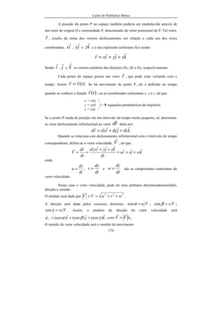 Lições de Hidráulica Básica
179
A posição do ponto P no espaço também poderia ser estabelecida através de
um vetor de origem O e extremidade P, denominado de vetor posicional de P. Tal vetor,
r
r
, resulta da soma dos vetores deslocamentos em relação a cada um dos eixos
coordenados, ix
r
, jy
r
e kz
r
e a sua expressão cartesiana fica sendo:
kzjyixr
rrrr
++=
Sendo i
r
, j
r
e k
r
os vetores unitários das direções Ox, Oy e Oz, respectivamente.
Cada ponto do espaço possui um vetor r
r
, que pode estar variando com o
tempo. Assim )(trr
rr
= . Se há movimento do ponto P, ele é definido no tempo
quando se conhece a função )(tr
r
, ou as coordenadas cartesianas x, y e z, tal que:
x = x(t) 
y = y(t) |> equações paramétricas da trajetória
z = z(t) /
Se o ponto P muda de posição em um intervalo de tempo muito pequeno, dt, denomina-
se vetor deslocamento infinitesimal ao vetor rd
r
dado por:
kdzjdyidxrd
rrrr
++=
Quando se relaciona este deslocamento infinitesimal com o intervalo de tempo
correspondente, define-se o vetor velocidade, V
r
, tal que:
kwjviu
dt
kzjyixd
dt
rd
V
rrr
rrrrr
++=
++
==
(
onde,
dt
dx
u = ,
dt
dy
v = e
dt
dz
w = são as componentes cartesianas do
vetor velocidade.
Nesse caso o vetor velocidade, pode ter seus atributos determinados(módulo,
direção e sentido.
O módulo será dado por
222
wvuVV ++==
r
.
A direção será dada pelos cossenos diretores: Vu=αcos ; Vv=βcos ;
Vw=γcos . Assim, o unitário da direção do vetor velocidade será
kjiuV
rrrr
)(cos)(cos)(cos γβα ++= , com VuVV
rrr
= .
O sentido do vetor velocidade será o sentido do movimento.
 