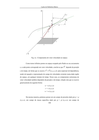 Lições de Hidráulica Básica
180
Fig. xx - Componentes do vetor velocidade no espaço.
Como temos infinitos pontos no espaço ocupado pelo fluido no seu escoamento
e, a cada ponto corresponde um vetor velocidade, conclui-se que V
r
depende da posição
e do tempo, de forma que se escreve ),,,( tzyxVV
rr
= para expressar tal dependência,
sendo tal equação a representação do campo de velocidades existente numa dada região
do espaço, em qualquer instante de tempo. Nesse caso, as componentes cartesianas do
vetor velocidade também dependem da posição e do tempo, relação esta que se escreve
genericamente da seguinte forma:
u = u (x,y,z,t)
v = v (x,y,z,t)
w = w (x,y,z,t)
Da mesma maneira, podemos pensar em um campo de pressões dado por p = p
(x,y,z,t), um campo de massa específica dado por ρ = ρ (x,y,z,t), um campo de
 