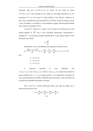 Lições de Hidráulica Básica
181
aceleração dado por ),,,( tzyxaa
rr
= ou mesmo de um campo de forças
),,,( tzyxFF
rr
= . Como exemplo de um campo de velocidades poderíamos ter um
escoamento jviuV
rrr
+= tal que jyixV
rrr
)3,02,1()06,02,0( −++= . Lembre-se de
que o vetor velocidade será nulo na posição P=(-0,33;4,00). A título de exemplo, calcule
o vetor velocidade, o seu módulo e a sua orientação no espaço, para um partícula fluida
que se encontre na posição P=(2;3).
Em geral V
r
muda com o tempo e com a posição, de maneira que em uma
posição genérica, P, Vd
r
será o vetor velocidade infinitesimal, correspondente a
mudança de V
r
ness intervalo de tempo infinitesimal dt. Assim, pode-se definir o vetor
aceleração como sendo:
dt
Vd
a
r
r
=
Substituindo o vetor velocidade por sua expressão cartesiana, tem-se:
( )
dt
kwjviud
a
rrr
r ++
= ou kajaiak
dt
dw
j
dt
dv
i
dt
du
a zyx
rrrrrrr
++=++=
com
ax = ax (x,y,z,t);
ay = ay (x,y,z,t);
az = az (x,y,z,t);
A expressão cartesiana do vetor aceleração será
),,,( tzyxakajaiaa zyx
rrrrr
=++= , sendo ),,,( tzyxaa
rr
= o campo de aceleração na
posição definida por x, y e z e no instante genérico t. As componentes cartesianas do
vetor aceleração podem ser obtidas, lembrando que as derivadas a serem calculadas são
de funções que dependem da posição e do tempo.
Para o eixo Ox, o cálculo diferencial ensina, pela regra da cadeia, que a
diferencial da variável u será:
dt
t
u
dz
z
u
dy
y
u
dx
x
u
du
∂
∂
+
∂
∂
+
∂
∂
+
∂
∂
=
 