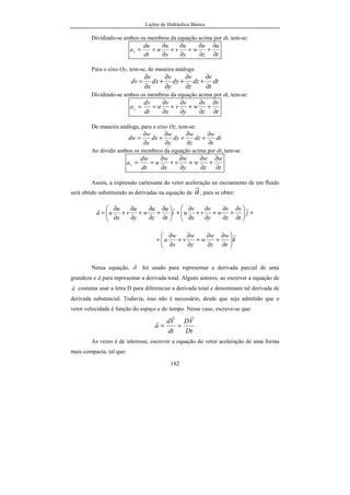 Lições de Hidráulica Básica
182
Dividindo-se ambos os membros da equação acima por dt, tem-se:
t
u
z
u
w
y
u
v
x
u
u
dt
du
ax
∂
∂
+
∂
∂
+
∂
∂
+
∂
∂
==
Para o eixo Oy, tem-se, de maneira análoga:
dt
t
v
dz
z
v
dy
y
v
dx
x
v
dv
∂
∂
+
∂
∂
+
∂
∂
+
∂
∂
=
Dividindo-se ambos os membros da equação acima por dt, tem-se:
t
v
z
v
w
y
v
v
x
v
u
dt
dv
ay
∂
∂
+
∂
∂
+
∂
∂
+
∂
∂
==
De maneira análoga, para o eixo Oz, tem-se:
dt
t
w
dz
z
w
dy
y
w
dx
x
w
dw
∂
∂
+
∂
∂
+
∂
∂
+
∂
∂
=
Ao dividir ambos os membros da equação acima por dt, tem-se:
t
w
z
w
w
y
w
v
x
w
u
dt
dw
az
∂
∂
+
∂
∂
+
∂
∂
+
∂
∂
==
Assim, a expressão cartesiana do vetor aceleração no escoamento de um fluido
será obtido substituindo as derivadas na equação de a
r
, para se obter:
+





∂
∂
+
∂
∂
+
∂
∂
+
∂
∂
+





∂
∂
+
∂
∂
+
∂
∂
+
∂
∂
= j
t
v
z
v
w
y
v
v
x
v
ui
t
u
z
u
w
y
u
v
x
u
ua
rrr
k
t
w
z
w
w
y
w
v
x
w
u
r






∂
∂
+
∂
∂
+
∂
∂
+
∂
∂
+
Nessa equação, ∂ foi usado para representar a derivada parcial de uma
grandeza e d para representar a derivada total. Alguns autores, ao escrever a equação de
a
r
costuma usar a letra D para diferenciar a derivada total e denominam tal derivada de
derivada substancial. Todavia, isso não é necessário, desde que seja admitido que o
vetor velocidade é função do espaço e do tempo. Nesse caso, escreve-se que:
Dt
VD
dt
Vd
a
rr
r
==
As vezes é de interesse, escrever a equação do vetor aceleração de uma forma
mais compacta, tal que:
 
