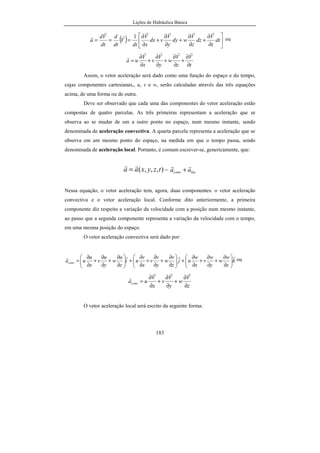 Lições de Hidráulica Básica
25
p = 50 lb.ft/s2
/ft2
= 50 lb/ft/s2
= 50 x 0,4536 kg/(0,3048 m)/s2
= 74,409
kg/m/s2
.
p = 74,409 kg.m/s2
/m2
= 74,409 N/m2
Finalmente, p = 74,409 Pa
d) ρ = 3,50 slug/ft3
Lembrete: slug é a unidade de massa do Sistema Inglês Técnico, logo 1
slug = 1 lbf / (ft / s2
) ou 1 slug = 1 lbf . s2
/ ft.
ρ = 3,50 lbf . s2
/ ft4
= 3,50 x 0,4536 kgf . s2
/ (0,3048 m)4
ρ = 3,50 x 0,4536 x 9,80665/0,30484
N.s2
/m4
= 1 803,86 kg.m.s-2
.s2
/m4
.
Finalmente: ρ = 1 803,86 kg/m3
.
2.
3.2.8 – Exercícios
1. A viscosidade de um dado óleo é 5,0 Poise. Sabendo que o Poise é a unidade
de viscosidade do sistema CGS e que vale 1 dyna.s/cm2
, determine o seu valor
em unidades do Sistema Internacional.
2. Calcular o valor de uma pressão igual a 1 lbf/pol2
em unidades do Sistema
Internacional e em hPa.
 