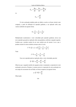 Lições de Hidráulica Básica
184
k
t
w
j
t
v
i
t
u
aloc
rrrr
∂
∂
+
∂
∂
+
∂
∂
=
ou
t
V
alocv
∂
∂
=
r
r
O vetor aceleração também pode ser obtido e escrito, na forma vetorial, mais
compacta, a partir da definição do operador gradiente, a ser aplicado sobre uma
variável, definido da seguinte forma:
k
z
j
y
i
x
rrrr
∂
∂
+
∂
∂
+
∂
∂
=∇
Multiplicando escalarmente o vetor velocidade pelo operador gradiente, tem-se um
novo operador que pode ser aplicado sobre uma grandeza, conforme a equação seguinte.
Lembrar que o produto escalar de um vetor unitário por ele mesmo é um e que o
produto escalar de vetores unitários normais entre si é zero.
( ) 





∂
∂
+
∂
∂
+
∂
∂
⋅++=∇⋅ k
z
j
y
i
x
kwjviuV
rrrrrrrr
Logo,
z
w
y
v
x
uV
∂
∂
+
∂
∂
+
∂
∂
=∇⋅
rr
Esse novo operador pode ser aplicado sobre o vetor velocidade, para dar:
( ) z
V
w
y
V
v
x
V
uVV
∂
∂
+
∂
∂
+
∂
∂
=∇⋅
rrr
rrr
Observar que o segundo membro da equação acima é exatamente a expressão do vetor
aceleração convectiva. Portanto, é comum escrever a expressão do vetor aceleração em
um campo de escoamento de um fluido, na forma compacta, da seguinte forma:
( ) t
V
VVa
∂
∂
+∇⋅=
r
rrrr
Observação:
 