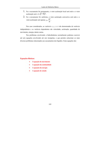Lições de Hidráulica Básica
185
1. Se o escoamento for permanente, o vetor aceleração local será nulo e o vetor
aceleração será: ( )VVa
rrrr
∇⋅= .
2. Se o escoamento for uniforme, o vetor aceleração convectiva será nulo e o
vetor aceleração será apenas
t
V
a
∂
∂
=
r
r .
Nos caso considerados, as variáveis x, y, z e t são denominadas de variáveis
independentes e as variáveis dependentes são velocidade, aceleração, quantidade de
movimento, energia, dentre outras.
Nos problemas envolvendo a hidrodinâmica normalmente podemos escrever
até seis equações envolvendo até seis incógnitas, o que permite solucionar os mais
diversos problemas relacionados aos escoamentos dos líquidos. Estas equações são:
Equações Básicas:
• 3 equação do movimento
• 1 equação da continuidade
• 1 equação da energia
• 1 equação de estado
 