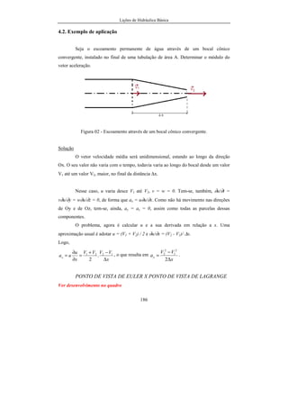 Lições de Hidráulica Básica
186
4.2. Exemplo de aplicação
Seja o escoamento permanente de água através de um bocal cônico
convergente, instalado no final de uma tubulação de área A. Determinar o módulo do
vetor aceleração.
Figura 02 - Escoamento através de um bocal cônico convergente.
Solução
O vetor velocidade média será unidimensional, estando ao longo da direção
Ox. O seu valor não varia com o tempo, todavia varia ao longo do bocal desde um valor
V1 até um valor V2, maior, no final da distância ∆x.
Nesse caso, u varia desce V1 até V2, v = w = 0. Tem-se, também, ∂u/∂t =
v∂u/∂y = w∂u/∂z = 0, de forma que ax = u∂u/∂x. Como não há movimento nas direções
de Oy e de Oz, tem-se, ainda, ay = az = 0, assim como todas as parcelas dessas
componentes.
O problema, agora é calcular u e a sua derivada em relação a x. Uma
aproximação usual é adotar u = (V1 + V2) / 2 e ∂u/∂x = (V2 - V1)/ ∆x.
Logo,
x
VVVV
x
u
uax
∆
−+
=
∂
∂
= 1221
.
2
, o que resulta em
x
VV
ax
∆
−
=
2
2
1
2
2 .
PONTO DE VISTA DE EULER X PONTO DE VISTA DE LAGRANGE
Ver desenvolvimento no quadro
 