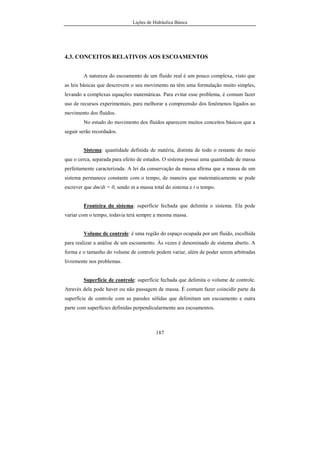 Lições de Hidráulica Básica
187
4.3. CONCEITOS RELATIVOS AOS ESCOAMENTOS
A natureza do escoamento de um fluido real é um pouco complexa, visto que
as leis básicas que descrevem o seu movimento na têm uma formulação muito simples,
levando a complexas equações matemáticas. Para evitar esse problema, é comum fazer
uso de recursos experimentais, para melhorar a compreensão dos fenômenos ligados ao
movimento dos fluidos.
No estudo do movimento dos fluidos aparecem muitos conceitos básicos que a
seguir serão recordados.
Sistema: quantidade definida de matéria, distinta de todo o restante do meio
que o cerca, separada para efeito de estudos. O sistema possui uma quantidade de massa
perfeitamente caracterizada. A lei da conservação da massa afirma que a massa de um
sistema permanece constante com o tempo, de maneira que matematicamente se pode
escrever que dm/dt = 0, sendo m a massa total do sistema e t o tempo.
Fronteira do sistema: superfície fechada que delimita o sistema. Ela pode
variar com o tempo, todavia terá sempre a mesma massa.
Volume de controle: é uma região do espaço ocupada por um fluido, escolhida
para realizar a análise de um escoamento. Às vezes é denominado de sistema aberto. A
forma e o tamanho do volume de controle podem variar, além de poder serem arbitradas
livremente nos problemas.
Superfície de controle: superfície fechada que delimita o volume de controle.
Através dela pode haver ou não passagem de massa. É comum fazer coincidir parte da
superfície de controle com as paredes sólidas que delimitam um escoamento e outra
parte com superfícies definidas perpendicularmente aos escoamentos.
 
