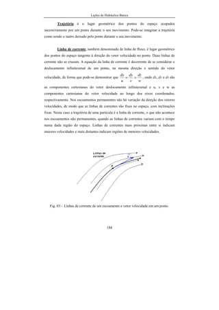 Lições de Hidráulica Básica
26
3.3 - Propriedades Físicas dos fluidos
Ao estudar os fluidos, devemos construir equações que descrevem o seu
movimento. Tais equações serão mais simplificadas quando forem escritas usando
propriedades físicas dos fluidos e, principalmente, aquelas propriedades que
independem da massa. As propriedades físicas dos fluidos, em última análise, são os
meios usados para caracterizar esse fluido.
a) Massa específica
A massa específica, na língua inglesa denominada de density, é definida como
a massa contida em uma unidade de volume do fluido. Matematicamente, podemos
calcular a massa específica através da relação entre a massa do fluido e o volume por ele
ocupado. Assim, sendo m a massa de um fluido e V o seu volume, por definição, a
massa específica, ρ, será:
V
m
=ρ
 