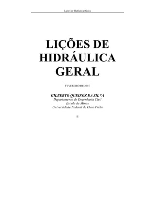 Lições de Hidráulica Básica
II
LIÇÕES DE
HIDRÁULICA
GERAL
FEVEREIRO DE 2015
GILBERTO QUEIROZ DA SILVA
Departamento de Engenharia Civil
Escola de Minas
Universidade Federal de Ouro Preto
 