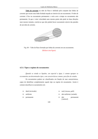 Lições de Hidráulica Básica
189
Tubo de corrente ou tubo de fluxo é definido pelo conjunto das linhas de
corrente que tocam uma linha fechada traçada no interior de um escoamento. O tubo de
corrente é fixo no escoamento permanente e varia com o tempo no escoamento não
permanente. Já que o vetor velocidade num mesmo ponto não pode ter duas direções
num mesmo instante, conclui-se que não poderá haver escoamento através das paredes
de um tubo de corrente.
Fig. 04 – Tubo de fluxo formado por linhas de corrente em um escoamento.
(Refazer esta figura)
4.3.1. Tipos e regimes de escoamentos:
Quando se estuda os líquidos, em especial a água, é comum agrupar os
escoamentos em determinados tipos, com características comuns, para fins de estudos.
Os escoamentos podem ser classificados em função de suas características,
capaz de identificar completamente aquele tipo ou regime de escoamento. Assim é
comum classificar os escoamentos em:
• ideal (invíscido) • real (viscoso, µ≠0)
• uniforme • não uniforme (variado)
• permanente • não permanente
(variável)
 