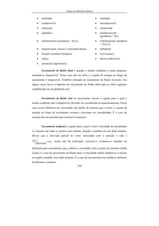 Lições de Hidráulica Básica
190
• acelerado • retardado
• compressível • incompressível
• rotacional • irrotacional
• adiabático • unidimensional
(grandezas = f(x)
• bidimensional (grandezas = f(x,y) • tridimensional grandezas
= f(x,y,z)
• laminar (ação viscosa e velocidade baixa) • turbulento
• forçado (condutos forçados) • livre (canais)
• crítico • fluvial (subcrítico)
• torrencial (supercrítico)
Escoamento de fluido ideal é quando a tensão cisalhante é muito pequena,
tornando-se desprezível. Nesse caso não há atrito e a perda de energia ao longo do
escoamento é desprezível. Também chamado de escoamento de fluido invíscido. Em
alguns casos faz-se a hipótese de escoamento de fluido ideal para se obter equações
simplificadas de um problema real.
Escoamento de fluido real ou escoamento viscoso é aquele para o qual a
tensão cisalhante não é desprezível, devendo ser considerada no equacionamento. Nesse
caso existe influência da viscosidade real (µ≠0), de maneira que o atrito e a perda de
energia ao longo do escoamento existem e precisam ser consideradas. É o caso da
maioria dos escoamentos que ocorrem na natureza.
Escoamento uniforme é aquele para o qual o vetor velocidade do escoamento
é o mesmo em todos os pontos (em módulo, direção e sentido) em um dado instante.
Diz-se que a derivada parcial do vetor velocidade com a posição é nula (
0=
∂
∂
posição
V
r
). Assim não há aceleração convectiva. Costuma-se estender tal
definição para escoamentos que, embora a velocidade varie à partir do contorno sólido
(como é o caso do escoamento de fluido real), a velocidade média mantém-se a mesma
na região estudada, num dado instante. É o caso de escoamentos em condutos retilíneos
de diâmetro constante.
 
