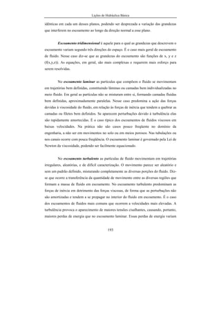 Lições de Hidráulica Básica
27
Tal relação pressupõe que o fluido seja homogêneo, isto é, qualquer porção do
fluido que se considere tem sempre a mesma relação entre a massa e o volume. Todavia
isso nem sempre acontece, pois podem existir problemas envolvendo fluidos que não
sejam homogêneos ou fluidos em que a massa específica varia de ponto para ponto
dentro da massa fluida, o que exige uma definição mais precisa e que considere essas
variações. Nesse caso, é necessário fazer a relação entre uma porção de massa muito
pequena, ∆m e o seu volume correspondente, ∆V. Assim, de forma mais precisa, diz-se
que a massa específica ρ é definida pelo limite:
V
m
V ∆
∆
=
→∆ 0
limρ
Observando esse limite, podemos verificar que se trata exatamente da definição
de derivada da função m em relação ao volume V. Assim, na prática, a massa específica
é calculada pela seguinte relação:
dV
dm
=ρ
Diz-se que a massa específica é a derivada da massa em relação ao volume ou,
em termos práticos, é a taxa de variação da massa com o volume. Deve-se observar que
a massa específica é uma grandeza absoluta pois apenas depende da massa contida em
um certo volume de fluido.
Essa relação é muito importante, quando se conhece a massa específica e
deseja-se calcular a massa total de um fluido. Da expressão acima podemos escrever:
∫=∴=
V
dVmdVdm ρρ .
Sabendo como a massa específica varia com o volume, a integral acima pode
ser avaliada para obter a massa total de fluido contida no volume V. Essa equação será
muito usada no estabelecimento das equações de previsão dos escoamentos em
Hidráulica.
 