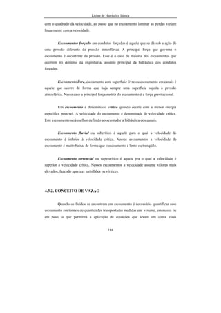 Lições de Hidráulica Básica
194
com o quadrado da velocidade, ao passo que no escoamento laminar as perdas variam
linearmente com a velocidade.
Escoamentos forçado em condutos forçados é aquele que se dá sob a ação de
uma pressão diferente da pressão atmosférica. A principal força que governa o
escoamento é decorrente da pressão. Esse é o caso da maioria dos escoamentos que
ocorrem no domínio da engenharia, assunto principal da hidráulica dos condutos
forçados.
Escoamento livre, escoamento com superfície livre ou escoamento em canais é
aquele que ocorre de forma que haja sempre uma superfície sujeita à pressão
atmosférica. Nesse caso a principal força motriz do escoamento é a força gravitacional.
Um escoamento é denominado crítico quando ocorre com a menor energia
específica possível. A velocidade do escoamento é denominada de velocidade crítica.
Este escoamento será melhor definido ao se estudar a hidráulica dos canais.
Escoamento fluvial ou subcrítico é aquele para o qual a velocidade do
escoamento é inferior à velocidade crítica. Nesses escoamentos a velocidade de
escoamento é muito baixa, de forma que o escoamento é lento ou tranqüilo.
Escoamento torrencial ou supercrítico é aquele pra o qual a velocidade é
superior à velocidade crítica. Nesses escoamentos a velocidade assume valores mais
elevados, fazendo aparecer turbilhões ou vórtices.
4.3.2. CONCEITO DE VAZÃO
Quando os fluidos se encontram em escoamento é necessário quantificar esse
escoamento em termos de quantidades transportadas medidas em volume, em massa ou
em peso, o que permitirá a aplicação de equações que levam em conta essas
 