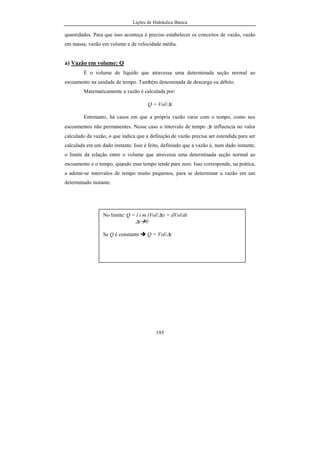 Lições de Hidráulica Básica
195
quantidades. Para que isso aconteça é preciso estabelecer os conceitos de vazão, vazão
em massa, vazão em volume e de velocidade média.
a) Vazão em volume: Q
É o volume de líquido que atravessa uma determinada seção normal ao
escoamento na unidade de tempo. Também denominada de descarga ou débito.
Matematicamente a vazão é calculada por:
Q = Vol/∆t
Entretanto, há casos em que a própria vazão varia com o tempo, como nos
escoamentos não permanentes. Nesse caso o intervalo de tempo ∆t influencia no valor
calculado da vazão, o que indica que a definição de vazão precisa ser estendida para ser
calculada em um dado instante. Isso é feito, definindo que a vazão é, num dado instante,
o limite da relação entre o volume que atravessa uma determinada seção normal ao
escoamento e o tempo, quando esse tempo tende para zero. Isso corresponde, na prática,
a adotar-se intervalos de tempo muito pequenos, para se determinar a vazão em um
determinado instante.
No limite: Q = l i m (Vol/∆t) = dVol/dt
∆t 0
Se Q é constante Q = Vol/∆t
 