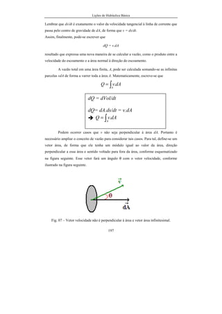Lições de Hidráulica Básica
197
Lembrar que ds/dt é exatamente o valor da velocidade tangencial à linha de corrente que
passa pelo centro de gravidade de dA, de forma que v = ds/dt.
Assim, finalmente, pode-se escrever que
dQ = v.dA
resultado que expressa uma nova maneira de se calcular a vazão, como o produto entre a
velocidade do escoamento e a área normal à direção do escoamento.
A vazão total em uma área finita, A, pode ser calculada somando-se as infinitas
parcelas vdA de forma a varrer toda a área A. Matematicamente, escreve-se que
∫=
A
dAvQ .
Podem ocorrer casos que v não seja perpendicular à área dA. Portanto é
necessário ampliar o conceito de vazão para considerar tais casos. Para tal, define-se um
vetor área, de forma que ele tenha um módulo igual ao valor da área, direção
perpendicular a essa área e sentido voltado para fora da área, conforme esquematizado
na figura seguinte. Esse vetor fará um ângulo θ com o vetor velocidade, conforme
ilustrado na figura seguinte.
Fig. 07 – Vetor velocidade não é perpendicular à área e vetor área infinitesimal.
dQ = dVol/dt
dQ= dA.ds/dt = v.dA
∫=
A
dAvQ .
 