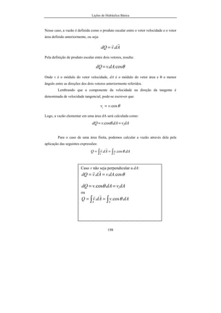 Lições de Hidráulica Básica
198
Nesse caso, a vazão é definida como o produto escalar entre o vetor velocidade e o vetor
área definido anteriormente, ou seja:
AdvdQ
rr
.=
Pela definição de produto escalar entre dois vetores, resulta:
θcos..dAvdQ =
Onde v é o módulo do vetor velocidade, dA é o módulo do vetor área e θ o menor
ângulo entre as direções dos dois vetores anteriormente referidos.
Lembrando que a componente da velocidade na direção da tangente é
denominada de velocidade tangencial, pode-se escrever que:
θcos.vvt =
Logo, a vazão elementar em uma área dA será calculada como:
dAvdAvdQ t== .cos. θ
Para o caso de uma área finita, podemos calcular a vazão através dela pela
aplicação das seguintes expressões:
∫∫ ==
AA
dAvAdvQ .cos.. θ
rr
Caso v não seja perpendicular a dA:
θcos... dAvAdvdQ ==
rr
dAvdAvdQ t== .cos. θ
ou
∫∫ ==
AA
dAvAdvQ .cos.. θ
rr
 