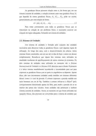 Lições de Hidráulica Básica
10
As grandezas físicas possuem relação entre si, de forma que, em um
sistema coerente de unidades, a relação existente entre uma grandeza física, G,
que depende de outras grandezas físicas, G1, G2,..., Gn,, pode ser escrita,
genericamente, por uma relação da forma:
G = f(G1, G2, G3, ..., Gn) ..................................................2.2
Para tratar corretamente com todas as grandezas físicas que se
relacionam na solução de um problema físico, é necessário escrever um
conjunto de regras adequadas, formando um sistema de unidades.
2.2. Sistemas de Unidades
Um sistema de unidades é formado pelo conjunto das unidades
necessárias para descrever todas as grandezas físicas e por algumas regras de
utilização. Ao longo dos anos, com o desenvolvimento da ciência, vários
sistemas foram construídos, uns em uso até os dias de hoje e outros em desuso
completamente. Ressalta-se que alguns dos sistemas mais utilizados na
atualidade resultaram do aperfeiçoamento de outros sistemas já existentes. Os
dois sistemas de unidades mais utilizados no momento são o Sistema
Internacional de Unidades e o Sistema CGS, descritos mais à frente. O primeiro
é o único sistema mundialmente reconhecido e recomendado para uso para
expressar as grandezas físicas com as quais os engenheiros se deparam. Apesar
disso, não raro encontramos unidades sendo medidas em sistemas diferentes
desses, como é o caso da pressão. É comum expressar a pressão medida nos
seres humanos em cm de Hg. Também é comum utilizar-se a lbf/pol2
(psi),
corriqueiramente denominada apenas de libra, para medir a pressão do ar no
interior dos pneus dos veículos. Estas unidades não pertencem a nenhum
sistema coerente de unidades. Assim, no momento em que forem utilizadas nas
equações físicas, elas precisam ser convertidas para o sistema de unidades que
 