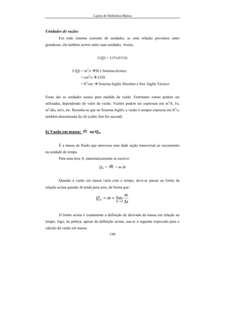 Lições de Hidráulica Básica
199
Unidades de vazão:
Em todo sistema coerente de unidades, se uma relação prevalece entre
grandezas, ela também ocorre entre suas unidades. Assim,
U(Q) = U(Vol)/U(t)
U(Q) = m3
/s SI e Sistema técnico
= cm3
/s CGS
= ft3
/sec Sistema Inglês Absoluto e Sist. Inglês Técnico
Essas são as unidades usuais para medida da vazão. Entretanto outras podem ser
utilizadas, dependendo do valor da vazão. Vazões podem ser expressas em m3
/h, l/s,
m3
/dia, ml/s, etc. Ressalta-se que no Sistema Inglês, a vazão é sempre expressa em ft3
/s,
também denominada de cfs (cubic feet for second).
b) Vazão em massa: m& ou Qm
É a massa de fluido que atravessa uma dada seção transversal ao escoamento
na unidade de tempo.
Para uma área A, matematicamente se escreve:
Qm = m& = m/∆t
Quando a vazão em massa varia com o tempo, deve-se passar ao limite da
relação acima quando ∆t tende para zero, de forma que:
t
m
mQ
t
m
∆
==
→∆ 0
lim&
O limite acima é exatamente a definição de derivada da massa em relação ao
tempo, logo, na prática, apesar da definição acima, usa-se a seguinte expressão para o
cálculo da vazão em massa:
 