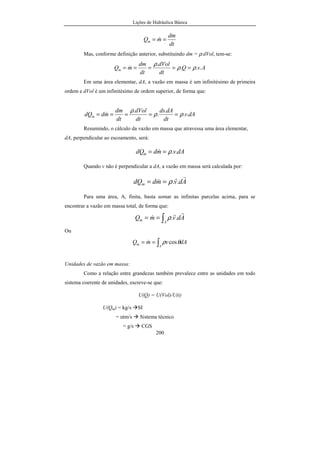 Lições de Hidráulica Básica
28
Unidades:
As unidades da massa específica decorrem da própria definição, o que, em um
sistema coerente de unidades, pode ser escrito como:
U(ρ) = U(m) / U(V)
No SI, a unidade de ρ é kg/m3
; no sistema CGS é g/cm3
; no sistema Inglês Absoluto é
lb/ft3
; no sistema Inglês Técnico é slugg/ft3
e, finalmente, no sistema Técnico é utm/m3
.
A massa específica dos líquidos em geral decresce com o aumento de
temperatura, exceto para a água na faixa entre 0ºC e 4o
C, quando se verifica um
aumento de ρ com a temperatura. Para os gases a massa específica diminui com o
aumento da temperatura, mantendo-se a pressão constante.
Apesar da massa específica dos fluidos aumentar conforme se aumenta a
pressão os líquidos apresentam uma variação muito pequena, quase imperceptível.
Tanto é assim que os líquidos são considerados fluidos incompressíveis. Ao contrário, a
mudança da massa específica coma a pressão nos gases é bastante acentuada.
A água pura a 4o
C tem a massa específica exatamente igual a 1 000,00 kg/m3
.
Já a 20o
C, a sua massa específica é de 998,23 kg/m3
. O mercúrio metálico tem a sua
massa específica a 0o
C igual a 13 595,1 kg/m3
e a 20o
C igual a 13 545,8 kg/m3
.
Observar que a variação não é grande, porém ela ocorre. O valor exato da massa
específica da água a 4o
C concorreu para se estabelecer a água como padrão para
relacionar as demais substâncias, através da densidade que será definida adiante.
A tabela 04, dada a seguir, mostra os valores da massa específica da água e do
mercúrio a diversas temperaturas. Para a água é possível ajustar uma equação aos dados
da massa específica (kg/m3
) e temperatura (ºC) com resultados excelentes na faixa entre
0º
C a 40º
C e satisfatórios entre 40 e 95 ºC. A equação encontrada é:
( ) ( )
( )26,6757,503
28398,3
1000
2
+
+−
−=
T
TT
agρ
 