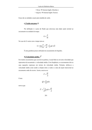 Lições de Hidráulica Básica
201
= lb/sec Sistema Inglês Absoluto e
= slug/sec Sistema Inglês Técnico
Essas são as unidades usuais para medida da vazão.
c) Vazão em peso: G
Por definição é o peso de fluido que atravessa uma dada seção normal ao
escoamento na unidade de tempo.
t
P
G
∆
=
No caso de G variar com o tempo tem-se:
∫==
∆
=
→∆ At
Advg
dt
dP
t
P
G
rr
..lim
0
ρ
É uma grandeza pouco utilizada nos escoamentos de líquidos.
d) Velocidade média: V
Em muitos escoamentos que ocorrem na prática, é usual falar-se em uma velocidade que
representa tal escoamento: a velocidade média. Com freqüência, os escoamentos têm as
suas equações expressas em termos da velocidade média. Portanto, define-se a
velocidade média como sendo a relação entre a vazão e a área da seção transversal ao
escoamento onde ela ocorre. Assim, escreve-se:
A
Q
V =
Como
∫=
A
vdAQ ,
tem-se que
A
Q
vdA
A
V
A
== ∫
1
 