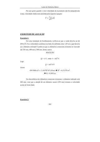 Lições de Hidráulica Básica
202
No caso geral, quando o vetor velocidade do escoamento não for perpendicular
à área, velocidade média será calculada pela seguinte equação:
∫=
A
Adv
A
V
rr
.
1
EXERCÍCIOS DE ALICAÇÃO
Exercício 1:
Em uma instalação de bombeamento verificou-se que a vazão deveria ser de
450 m3
/h. Se a velocidade econômica na linha for definida como 1,05 m/s, qual deveria
ser o diâmetro utilizado? Lembre-se que os diâmetros comerciais existentes no mercado
são 350 mm, 400 mm e 500 mm, dentre outros.
SOLUÇÃO
Q = A.V, onde A = π.D2
/4
Logo
Q = π.D2
/4.V
Assim:
450/3600 m3
/s = 3,142*D2
/4*1,05m/s D2
= 0,151576 m2
.
D = 0,3893 m.
Em decorrência dos diâmetros comerciais existentes, o diâmetro indicado será
400 mm, visto que a adoção de um diâmetro menor (350 mm) tornaria a velocidade
acima do limite dado.
Exercício 2:
 