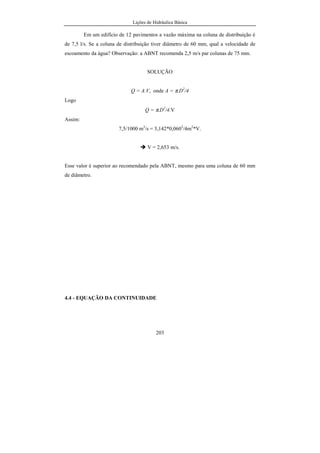 Lições de Hidráulica Básica
203
Em um edifício de 12 pavimentos a vazão máxima na coluna de distribuição é
de 7,5 l/s. Se a coluna de distribuição tiver diâmetro de 60 mm, qual a velocidade de
escoamento da água? Observação: a ABNT recomenda 2,5 m/s par colunas de 75 mm.
SOLUÇÃO
Q = A.V, onde A = π.D2
/4
Logo
Q = π.D2
/4.V
Assim:
7,5/1000 m3
/s = 3,142*0,0602
/4m2
*V.
V = 2,653 m/s.
Esse valor é superior ao recomendado pela ABNT, mesmo para uma coluna de 60 mm
de diâmetro.
4.4 - EQUAÇÃO DA CONTINUIDADE
 