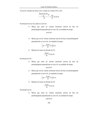 Lições de Hidráulica Básica
29
Tabela 04 - Massa específica da água e do mercúrio, em função
da temperatura.
Temp.
ºC
Água
(kg/m
3
)
Mercúrio
(kg/m
3
)
Temp.
ºC
Água
(kg/m
3
)
Mercúrio
(kg/m
3
)
0 999,867 13595,1 20 998,232 13545,8
1 999,927 13592,6 21 998,021 13543,4
2 999,968 13590,1 22 997,799 13540,9
3 999,992 13587,7 23 997,567 13538,5
4 1000,000 13585,2 24 997,326 13536,0
5 999,992 13582,7 25 997,074 13533,6
6 999,968 13580,3 26 996,813 13531,1
7 999,930 13577,8 27 996,542 13528,7
8 999,876 13575,4 28 996,262 13526,2
9 999,809 13572,9 29 995,974 13523,8
10 999,728 13570,4 30 995,676 13521,3
11 999,633 13568,0 31 995,369 13518,9
12 999,525 13565,5 32 995,054 13516,4
13 999,404 13563,0 33 994,731 13514,0
14 999,271 13560,6 34 994,399 13511,6
15 999,127 13558,1 35 994,059 13509,1
16 998,970 13555,7 36 993,712 13506,6
17 998,802 13553,2 37 993,357 13504,2
18 998,623 13550,7 38 992,994 13501,8
19 998,433 13548,3 39 992,623 13499,4
20 998,232 13545,8 40 992,246 13496,9
Acima de 40 ºC:
50 988,07 60 983,24
70 977,81 80 971,83
90 965,34 100 958,38
Para o mercúrio, uma equação do primeiro grau ajusta-se muito bem os dados
na faixa de 0º
C a 40º
C. Essa equação é:
T454529813594Hg ,, −=ρ
 
