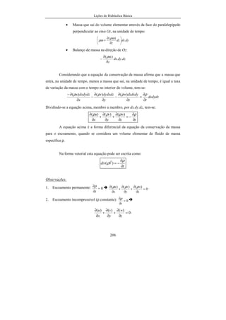 Lições de Hidráulica Básica
206
• Massa que sai do volume elementar através da face do paralelepípedo
perpendicular ao eixo Oz, na unidade de tempo:
dydxdz
z
.
)(






∂
∂
+
ρω
ρω
• Balanço de massa na direção de Oz:
dzdydx
z
..
)(
∂
∂
−
ρω
Considerando que a equação da conservação da massa afirma que a massa que
entra, na unidade de tempo, menos a massa que sai, na unidade de tempo, é igual a taxa
de variação da massa com o tempo no interior do volume, tem-se:
dxdydz
tz
dzdxdyw
y
dydxdzv
x
dxdydzu
∂
∂
=
∂
∂
−
∂
∂
−
∂
∂− ρρρρ )()()(
Dividindo-se a equação acima, membro a membro, por dx.dy.dz, tem-se:
tz
w
y
v
x
u
∂
∂
−=
∂
∂
+
∂
∂
+
∂
∂ ρρρρ )()()(
A equação acima é a forma diferencial da equação da conservação da massa
para o escoamento, quando se considera um volume elementar de fluido de massa
específica ρ.
Na forma vetorial esta equação pode ser escrita como:
t
Vdiv
∂
∂
−=
ρ
ρ )(
r
Observações:
1. Escoamento permanente: 0=
∂
∂
t
ρ
0
)()()(
=
∂
∂
+
∂
∂
+
∂
∂
z
w
y
v
x
u ρρρ .
2. Escoamento incompressível (ρ constante): 0=
∂
∂
t
ρ
0
)()()(
=
∂
∂
+
∂
∂
+
∂
∂
z
w
y
v
x
u .
 