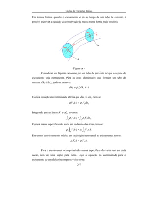 Lições de Hidráulica Básica
207
Em termos finitos, quando o escoamento se dá ao longo de um tubo de corrente, é
possível escrever a equação da conservação da massa numa forma mais intuitiva.
Figura xx -
Considerar um líquido escoando por um tubo de corrente tal que o regime de
escoamento seja permanente. Para as áreas elementares que formam um tubo de
corrente dA1 e dA2, pode-se escrever:
1111 dAVmd ρ=& e c
Como a equação da continuidade afirma que 21 mdmd && = tem-se:
222111 dAVdAV ρρ =
Integrando para as áreas A1 e A2, teremos:
∫∫ =
21
222111
AA
dAVdAV ρρ
Como a massa específica não varia em cada uma das áreas, tem-se:
∫∫ =
21
222111
AA
dAVdAV ρρ
Em termos do escoamento médio, em cada seção transversal ao escoamento, tem-se:
222111 AVAV ρρ =
Para o escoamento incompressível a massa específica não varia nem em cada
seção, nem de uma seção para outra. Logo a equação da continuidade para o
escoamento de um fluido incompressível se torna:
 