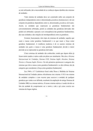 Lições de Hidráulica Básica
11
se está utilizando, daí a necessidade de se conhecer alguns detalhes dos sistemas
de unidades.
Todo sistema de unidades deve ser construído sobre um conjunto de
grandezas independentes entre si denominadas grandezas fundamentais e de um
conjunto de grandezas dependentes entre si, denominadas grandezas derivadas.
Assim, as unidades que expressam as grandezas fundamentais são
convenientemente arbitradas, porém as unidades das grandezas derivadas não
podem ser arbitradas e passam a ser conseqüência das grandezas fundamentais,
das suas unidades e das relações de interdependência entre as grandezas.
Existem, basicamente, dois tipos de sistemas de unidades: aqueles que
usam a massa como grandeza fundamental e os que usam a força como
grandeza fundamental. A tendência moderna é de se usarem sistemas de
unidades nos quais a massa é uma grandeza fundamental, devido à maior
precisão ao se representar as grandezas derivadas.
Cinco sistemas de unidades são conhecidos, sendo que alguns deles já
foram muito usados e outros estão em pleno uso atualmente. São eles o Sistema
Internacional de Unidades, Sistema CGS, Sistema Inglês Absoluto, Sistema
Técnico e Sistema Inglês Técnico. Os três primeiros pertencem à categoria dos
sistemas que têm a massa como grandeza fundamental e os dois últimos são da
categoria que consideram a força como grandeza fundamental.
Em 1960 a 11ª
Conferência Geral sobre Pesos e Medidas do Sistema
Internacional de Unidades adotou oficialmente esse sistema. O SI é um sistema
de unidades completo e com recurso para escrever a unidade de qualquer
grandeza que venha a ser definida, resultante da ampliação do antigo Sistema de
Unidades MKS ou sistema métrico. O termo sistema métrico é usado devido ao
fato da unidade de comprimento ser o metro e não o pé como ocorria nos
sistemas de língua inglesa.
 