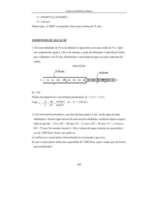 Lições de Hidráulica Básica
209
V =4*0,0075/(3,142*0,0602
)
V= 2,65 m/s
Observação: A ABNT recomenda 2,5m/s para colunas de 75 mm.
EXERCÍCIOS DE ALICAÇÃO
1. Em uma tubulação de 50 m de diâmetro a água entra com uma vazão de 5 l/s. Após
um comprimento igual a 1,20 m da entrada, a seção da tubulação é reduzida de forma
que o diâmetro é de 25 mm. Determinar a velocidade da água na seção reduzida (de
saída).
SOLUÇÃO
Q = AV
Fluido incompressível e escoamento permanente: Q = A1.V1 = A2.V2
Logo,
22
2
2
025,0
0015,044
x
x
d
Q
A
Q
V
ππ
=== ou V2 = 3,06 m/s.
2. Um reservatório prismático, com área da base igual a 5 m2, recebe água de duas
tubulações e fornece água através de uma terceira tubulação, conforme figura a seguir.
Sabe-se que Q1 = 2 l/s e D1 = 40 mm; V2 = 1,5 m/s e D2 = 50 mm; V3 = 1,10 m/s e
D3 = 75 mm. No instante inicial (t = 0s) o volume de água existente no reservatório
era de 1.000 litros. Nesse caso pede-se:
a) verificar se o reservatório está enchendo ou esvaziando e que taxa;
b) caso o reservatório tenha uma capacidade de 5.000 litros, qual o tempo que ele levará
para transbordar?
 