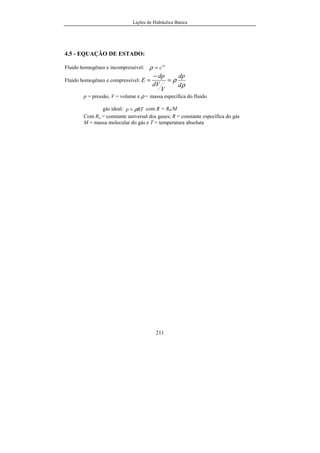 Lições de Hidráulica Básica
211
4.5 - EQUAÇÃO DE ESTADO:
Fluido homogêneo e incompressível: te
c=ρ
Fluido homogêneo e compressível:
ρ
ρ
d
dp
V
dV
dp
E =
−
=
p = pressão, V = volume e ρ = massa específica do fluido
gás ideal: RTp ρ= com R = R0/M
Com Ro = constante universal dos gases; R = constante específica do gás
M = massa molecular do gás e T = temperatura absoluta
 