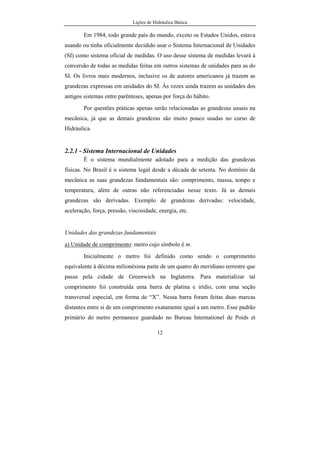 Lições de Hidráulica Básica
12
Em 1984, todo grande país do mundo, exceto os Estados Unidos, estava
usando ou tinha oficialmente decidido usar o Sistema Internacional de Unidades
(SI) como sistema oficial de medidas. O uso desse sistema de medidas levará à
conversão de todas as medidas feitas em outros sistemas de unidades para as do
SI. Os livros mais modernos, inclusive os de autores americanos já trazem as
grandezas expressas em unidades do SI. Às vezes ainda trazem as unidades dos
antigos sistemas entre parênteses, apenas por força do hábito.
Por questões práticas apenas serão relacionadas as grandezas usuais na
mecânica, já que as demais grandezas são muito pouco usadas no curso de
Hidráulica.
2.2.1 - Sistema Internacional de Unidades
É o sistema mundialmente adotado para a medição das grandezas
físicas. No Brasil é o sistema legal desde a década de setenta. No domínio da
mecânica as suas grandezas fundamentais são: comprimento, massa, tempo e
temperatura, além de outras não referenciadas nesse texto. Já as demais
grandezas são derivadas. Exemplo de grandezas derivadas: velocidade,
aceleração, força, pressão, viscosidade, energia, etc.
Unidades das grandezas fundamentais
a) Unidade de comprimento: metro cujo símbolo é m.
Inicialmente o metro foi definido como sendo o comprimento
equivalente à décima milionésima parte de um quatro do meridiano terrestre que
passa pela cidade de Greenwich na Inglaterra. Para materializar tal
comprimento foi construída uma barra de platina e irídio, com uma seção
transversal especial, em forma de “X”. Nessa barra foram feitas duas marcas
distantes entre si de um comprimento exatamente igual a um metro. Esse padrão
primário do metro permanece guardado no Bureau Internationel de Poids et
 