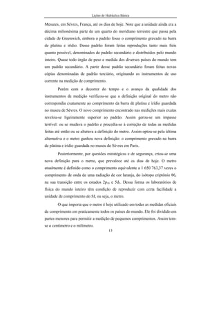 Lições de Hidráulica Básica
13
Mesures, em Sèvres, França, até os dias de hoje. Note que a unidade ainda era a
décima milionésima parte de um quarto do meridiano terrestre que passa pela
cidade de Greenwich, embora o padrão fosse o comprimento gravado na barra
de platina e irídio. Desse padrão foram feitas reproduções tanto mais fiéis
quanto possível, denominados de padrão secundário e distribuídos pelo mundo
inteiro. Quase todo órgão de peso e medida dos diversos países do mundo tem
um padrão secundário. A partir desse padrão secundário foram feitas novas
cópias denominadas de padrão terciário, originando os instrumentos de uso
corrente na medição de comprimento.
Porém com o decorrer do tempo e o avanço da qualidade dos
instrumentos de medição verificou-se que a definição original do metro não
correspondia exatamente ao comprimento da barra de platina e irídio guardada
no museu de Sèvres. O novo comprimento encontrado nas medições mais exatas
revelou-se ligeiramente superior ao padrão. Assim gerou-se um impasse
terrível: ou se mudava o padrão e procedia-se à correção de todas as medidas
feitas até então ou se alterava a definição do metro. Assim optou-se pela última
alternativa e o metro ganhou nova definição: o comprimento gravado na barra
de platina e irídio guardada no museu de Sèvres em Paris.
Posteriormente, por questões estratégicas e de segurança, criou-se uma
nova definição para o metro, que prevalece até os dias de hoje. O metro
atualmente é definido como o comprimento equivalente a 1 650 763,37 vezes o
comprimento de onda de uma radiação de cor laranja, do isótopo criptônio 86,
na sua transição entre os estados 2p10 e 5d5. Dessa forma os laboratórios de
física do mundo inteiro têm condição de reproduzir com certa facilidade a
unidade de comprimento do SI, ou seja, o metro.
O que importa que o metro é hoje utilizado em todas as medidas oficiais
de comprimento em praticamente todos os países do mundo. Ele foi dividido em
partes menores para permitir a medição de pequenos comprimentos. Assim tem-
se o centímetro e o milímetro.
 