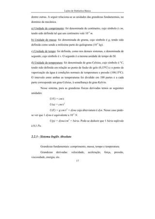 Lições de Hidráulica Básica
17
dentre outras. A seguir relaciona-se as unidades das grandezas fundamentais, no
domínio da mecânica.
a) Unidade de comprimento: foi denominada de centímetro, cujo símbolo é cm,
tendo sido definida tal que um centímetro vale 10-2
m.
b) Unidade de massa: foi denominada de grama, cujo símbolo é g, tendo sido
definida como sendo a milésima parte do quilograma (10-3
kg).
c) Unidade de tempo: foi definida, como nos demais sistemas, e denominada de
segundo, cujo símbolo é s. O segundo é a mesma unidade de tempo do SI.
d) Unidade de temperatura: foi denominada de grau Celsius, cujo símbolo é ºC,
tendo sido definida em relação ao ponto de fusão do gelo (0,15ºC) e o ponto de
vaporização da água à condições normais de temperatura e pressão (100,15ºC).
O intervalo entre ambas as temperaturas foi dividido em 100 partes e a cada
parte corresponde um grau Celsius, à semelhança do grau Kelvin.
Nesse sistema, para as grandezas físicas derivadas temos as seguintes
unidades:
U(V) = cm/s
U(a) = cm/s2
U(F) = g.cm/s2
= dyna cuja abreviatura é dyn. Nesse caso pode-
se ver que 1 dyna é equivalente a 10-5
N.
U(p) = dyna/cm2
= bária. Pode-se deduzir que 1 bária eqüivale
a 0,1 Pa.
2.2.3 - Sistema Inglês Absoluto
Grandezas fundamentais: comprimento, massa, tempo e temperatura.
Grandezas derivadas: velocidade, aceleração, força, pressão,
viscosidade, energia, etc.
 