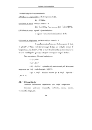 Lições de Hidráulica Básica
18
Unidades das grandezas fundamentais:
a) Unidade de comprimento: pé (foot) cujo símbolo é ft.
1 ft = 0,3048 m
b) Unidade de massa: libra cujo símbolo é lb
1 lb = 0,45359 kg. Valor correto: 1 lb = 0,45359237 kg
c) Unidade de tempo: segundo cujo símbolo é sec.
O segundo é a mesma unidade de tempo do SI.
d) Unidade de temperatura: grau Rankine cujo símbolo é R.
O grau Rankine é definido em relação ao ponto de fusão
do gelo (491.67 R) e o ponto de vaporização da água nas condições normais de
temperatura e pressão (671,67 R). O intervalo entre ambas as temperaturas foi
dividido em 180 partes iguais e a cada parte corresponde um grau Rankine.
Para as grandezas físicas derivadas temos:
U(V) = ft/sec
U(a) = ft/sec2
U(F) = lb.ft/sec2
= poundal cuja abreviatura é pdl. Nesse caso
pode-se ver que 1 pdl é equivalente a 0,138257 N.
U(p) = pdl/ft2
. Pode-se deduzir que 1 pdl/ft2
eqüivale a
1,48819 Pa.
2.2.4 - Sistema Técnico
Grandezas fundamentais: comprimento, força, tempo e temperatura.
Grandezas derivadas: velocidade, aceleração, massa, pressão,
viscosidade, energia, etc.
 