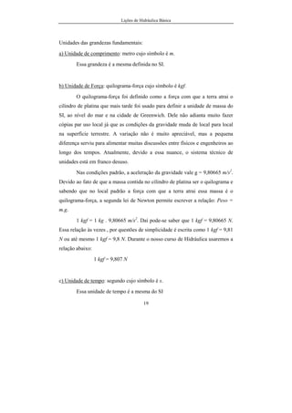 Lições de Hidráulica Básica
VII
Viscosidade Cinemática ....................................................................50
Variação da viscosidade ....................................................................50
Determinação da viscosidade ............................................................54
Exercícios de Aplicação..........................................................................58
3. HIDROSTÁTICA..........................................................................................62
3.1 – Introdução............................................................................................62
3.2 – Pressão, Tensão Cisalhante e suas Unidades.......................................62
3.2.1 – Conceito de pressão..................................................................62
3.2.2 – Conceito de Tensão Cisalhante.................................................64
3.2.3 – Unidades de pressão e tensão cisalhante...................................66
3.3 – Empuxo................................................................................................69
3.4 – Variação da Pressão nos Fluidos.........................................................72
3.4.1 – Princípio de Pascal....................................................................72
3.4.2 – Equação Fundamental da Hidrostática......................................73
3.4.3 – Variação da pressão nos gases...................................................78
3.4.4 – Variação da pressão nos líquidos...............................................81
a) Caso da pressão entre dois pontos situados no interior de um
líquido:......................................................................................82
b) Caso de líquidos com superfície livre sujeita à pressão
atmosférica................................................................................83
c) Escalas de Pressão Relativa e de Pressão Absoluta..............85
d) Pressão Expressa em Metro de Coluna de Líquido..............87
e) Pressão com Líquidos Imiscíveis..........................................87
3.5 – Exemplos de Aplicação:.......................................................................88
3.5.1 – Prensa hidráulica........................................................................88
3.5.2 – Vasos Comunicantes..................................................................90
3.6 – MEDIDORES DE PRESSÃO.............................................................92
3.6.1. Medidores de pressão absoluta....................................................92
 