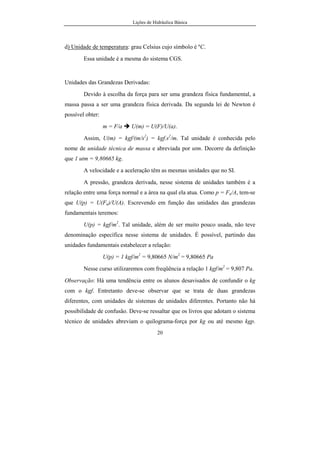 Lições de Hidráulica Básica
20
d) Unidade de temperatura: grau Celsius cujo símbolo é ºC.
Essa unidade é a mesma do sistema CGS.
Unidades das Grandezas Derivadas:
Devido à escolha da força para ser uma grandeza física fundamental, a
massa passa a ser uma grandeza física derivada. Da segunda lei de Newton é
possível obter:
m = F/a U(m) = U(F)/U(a).
Assim, U(m) = kgf/(m/s2
) = kgf.s2
/m. Tal unidade é conhecida pelo
nome de unidade técnica de massa e abreviada por utm. Decorre da definição
que 1 utm = 9,80665 kg.
A velocidade e a aceleração têm as mesmas unidades que no SI.
A pressão, grandeza derivada, nesse sistema de unidades também é a
relação entre uma força normal e a área na qual ela atua. Como p = Fn/A, tem-se
que U(p) = U(Fn)/U(A). Escrevendo em função das unidades das grandezas
fundamentais teremos:
U(p) = kgf/m2
. Tal unidade, além de ser muito pouco usada, não teve
denominação específica nesse sistema de unidades. É possível, partindo das
unidades fundamentais estabelecer a relação:
U(p) = 1 kgf/m2
= 9,80665 N/m2
= 9,80665 Pa
Nesse curso utilizaremos com freqüência a relação 1 kgf/m2
= 9,807 Pa.
Observação: Há uma tendência entre os alunos desavisados de confundir o kg
com o kgf. Entretanto deve-se observar que se trata de duas grandezas
diferentes, com unidades de sistemas de unidades diferentes. Portanto não há
possibilidade de confusão. Deve-se ressaltar que os livros que adotam o sistema
técnico de unidades abreviam o quilograma-força por kg ou até mesmo kgp.
 