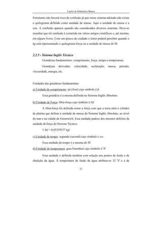 Lições de Hidráulica Básica
21
Entretanto não haverá risco de confusão já que nesse sistema adotado não existe
o quilograma definido como unidade de massa. Aqui a unidade de massa é a
utm. A confusão aparece quando são considerados diversos sistemas. Deve-se
ressaltar que tal confusão é cometida em vários artigos científicos e, até mesmo,
em alguns livros. Com um pouco de cuidado o leitor poderá perceber quando o
kg está representando o quilograma-força ou a unidade de massa do SI.
2.2.5 - Sistema Inglês Técnico
Grandezas fundamentais: comprimento, força, tempo e temperatura.
Grandezas derivadas: velocidade, aceleração, massa, pressão,
viscosidade, energia, etc.
Unidades das grandezas fundamentais:
a) Unidade de comprimento: pé (foot) cujo símbolo é ft.
Essa grandeza é a mesma definida no Sistema Inglês Absoluto.
b) Unidade de Força: libra-força cujo símbolo é lbf.
A libra-força foi definida como a força com que a terra atrai o cilindro
de platina que definiu a unidade de massa do Sistema Inglês Absoluto, ao nível
do mar e na cidade de Greenwich. Essa unidade padece dos mesmos defeitos da
unidade de força do Sistema Técnico.
1 lbf = 0,45359237 kgf
c) Unidade de tempo: segundo (second) cujo símbolo é sec.
Essa unidade de tempo é a mesma do SI
d) Unidade de temperatura: grau Farenheit cujo símbolo é ºF.
Essa unidade é definida também com relação aos pontos de fusão e de
ebulição da água. À temperatura de fusão da água atribuiu-se 32 ºF e à de
 