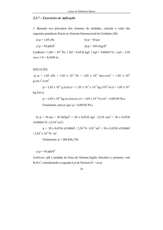 Lições de Hidráulica Básica
VIII
a) Barômetro de Torricelli: ...................................................................92
Exemplo: .........................................................................................95
b) Barômetro Aneróide ou de caixa de vácuo.......................................95
c) Barômetro eletrônico.........................................................................96
3.6.2 – Medidores de pressão relativa...................................................98
a) Manômetro de Bourdon ...................................................................98
b) Vacuômetro ....................................................................................103
c) Transdutor eletrônico de pressão relativa........................................103
d) Piezômetro......................................................................................105
e) Manômetro de tubo U.....................................................................106
f) Piezômetros pressurizados...............................................................107
g) Manômetro Diferencial de Tubo U.................................................109
h) Manômetro Diferencial de tubo U invertido...................................111
i) Manômetro Diferencial de Reservatório..........................................112
j) Manômetro de tubo inclinado..........................................................115
k) Manômetro de Betz.........................................................................117
Exemplo:...........................................................................................117
l) Manômetro de Prandtl......................................................................118
EXERCÍCIOS DE APLICAÇÃO – PRESSÃO.......................................120
3.7 – ESFORÇOS SOBRE SUPERFÍCIES PLANAS SUBMERSAS..........137
3.7.1 – Caso da superfície horizontal:....................................................137
3.7.2. Caso de superfície vertical:..........................................................139
3.7.3. Caso de superfície inclinada:........................................................140
3.7.4. Caso geral de superfície inclinada:...............................................141
Exemplos ................................................................................150
3.8 – Esforços sobre Superfícies Curvas Submersas.....................................160
Exemplos de Aplicação .......................................................................167
4. HIDRODINÂMICA.....................................................................................171
4.1. Generalidades..........................................................................................171
 