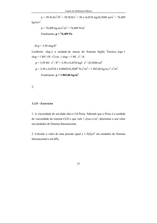 Lições de Hidráulica Básica
25
p = 50 lb.ft/s2
/ft2
= 50 lb/ft/s2
= 50 x 0,4536 kg/(0,3048 m)/s2
= 74,409
kg/m/s2
.
p = 74,409 kg.m/s2
/m2
= 74,409 N/m2
Finalmente, p = 74,409 Pa
d) ρ = 3,50 slug/ft3
Lembrete: slug é a unidade de massa do Sistema Inglês Técnico, logo 1
slug = 1 lbf / (ft / s2
) ou 1 slug = 1 lbf . s2
/ ft.
ρ = 3,50 lbf . s2
/ ft4
= 3,50 x 0,4536 kgf . s2
/ (0,3048 m)4
ρ = 3,50 x 0,4536 x 9,80665/0,30484
N.s2
/m4
= 1 803,86 kg.m.s-2
.s2
/m4
.
Finalmente: ρ = 1 803,86 kg/m3
.
2.
3.2.8 – Exercícios
1. A viscosidade de um dado óleo é 5,0 Poise. Sabendo que o Poise é a unidade
de viscosidade do sistema CGS e que vale 1 dyna.s/cm2
, determine o seu valor
em unidades do Sistema Internacional.
2. Calcular o valor de uma pressão igual a 1 lbf/pol2
em unidades do Sistema
Internacional e em hPa.
 