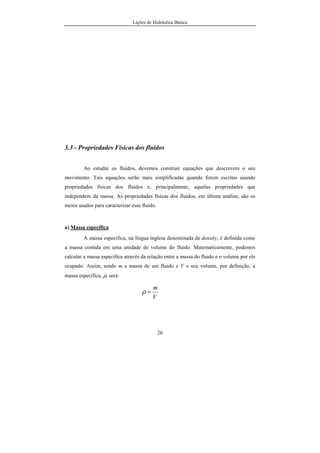 Lições de Hidráulica Básica
26
3.3 - Propriedades Físicas dos fluidos
Ao estudar os fluidos, devemos construir equações que descrevem o seu
movimento. Tais equações serão mais simplificadas quando forem escritas usando
propriedades físicas dos fluidos e, principalmente, aquelas propriedades que
independem da massa. As propriedades físicas dos fluidos, em última análise, são os
meios usados para caracterizar esse fluido.
a) Massa específica
A massa específica, na língua inglesa denominada de density, é definida como
a massa contida em uma unidade de volume do fluido. Matematicamente, podemos
calcular a massa específica através da relação entre a massa do fluido e o volume por ele
ocupado. Assim, sendo m a massa de um fluido e V o seu volume, por definição, a
massa específica, ρ, será:
V
m
=ρ
 