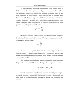Lições de Hidráulica Básica
27
Tal relação pressupõe que o fluido seja homogêneo, isto é, qualquer porção do
fluido que se considere tem sempre a mesma relação entre a massa e o volume. Todavia
isso nem sempre acontece, pois podem existir problemas envolvendo fluidos que não
sejam homogêneos ou fluidos em que a massa específica varia de ponto para ponto
dentro da massa fluida, o que exige uma definição mais precisa e que considere essas
variações. Nesse caso, é necessário fazer a relação entre uma porção de massa muito
pequena, ∆m e o seu volume correspondente, ∆V. Assim, de forma mais precisa, diz-se
que a massa específica ρ é definida pelo limite:
V
m
V ∆
∆
=
→∆ 0
limρ
Observando esse limite, podemos verificar que se trata exatamente da definição
de derivada da função m em relação ao volume V. Assim, na prática, a massa específica
é calculada pela seguinte relação:
dV
dm
=ρ
Diz-se que a massa específica é a derivada da massa em relação ao volume ou,
em termos práticos, é a taxa de variação da massa com o volume. Deve-se observar que
a massa específica é uma grandeza absoluta pois apenas depende da massa contida em
um certo volume de fluido.
Essa relação é muito importante, quando se conhece a massa específica e
deseja-se calcular a massa total de um fluido. Da expressão acima podemos escrever:
∫=∴=
V
dVmdVdm ρρ .
Sabendo como a massa específica varia com o volume, a integral acima pode
ser avaliada para obter a massa total de fluido contida no volume V. Essa equação será
muito usada no estabelecimento das equações de previsão dos escoamentos em
Hidráulica.
 
