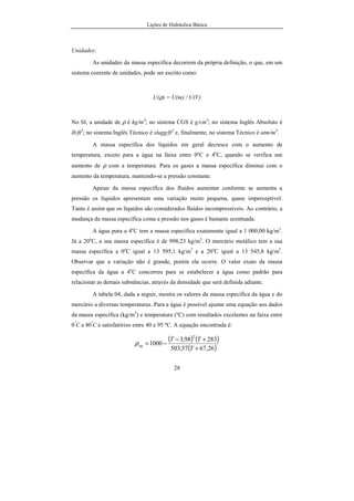 Lições de Hidráulica Básica
28
Unidades:
As unidades da massa específica decorrem da própria definição, o que, em um
sistema coerente de unidades, pode ser escrito como:
U(ρ) = U(m) / U(V)
No SI, a unidade de ρ é kg/m3
; no sistema CGS é g/cm3
; no sistema Inglês Absoluto é
lb/ft3
; no sistema Inglês Técnico é slugg/ft3
e, finalmente, no sistema Técnico é utm/m3
.
A massa específica dos líquidos em geral decresce com o aumento de
temperatura, exceto para a água na faixa entre 0ºC e 4o
C, quando se verifica um
aumento de ρ com a temperatura. Para os gases a massa específica diminui com o
aumento da temperatura, mantendo-se a pressão constante.
Apesar da massa específica dos fluidos aumentar conforme se aumenta a
pressão os líquidos apresentam uma variação muito pequena, quase imperceptível.
Tanto é assim que os líquidos são considerados fluidos incompressíveis. Ao contrário, a
mudança da massa específica coma a pressão nos gases é bastante acentuada.
A água pura a 4o
C tem a massa específica exatamente igual a 1 000,00 kg/m3
.
Já a 20o
C, a sua massa específica é de 998,23 kg/m3
. O mercúrio metálico tem a sua
massa específica a 0o
C igual a 13 595,1 kg/m3
e a 20o
C igual a 13 545,8 kg/m3
.
Observar que a variação não é grande, porém ela ocorre. O valor exato da massa
específica da água a 4o
C concorreu para se estabelecer a água como padrão para
relacionar as demais substâncias, através da densidade que será definida adiante.
A tabela 04, dada a seguir, mostra os valores da massa específica da água e do
mercúrio a diversas temperaturas. Para a água é possível ajustar uma equação aos dados
da massa específica (kg/m3
) e temperatura (ºC) com resultados excelentes na faixa entre
0º
C a 40º
C e satisfatórios entre 40 e 95 ºC. A equação encontrada é:
( ) ( )
( )26,6757,503
28398,3
1000
2
+
+−
−=
T
TT
agρ
 