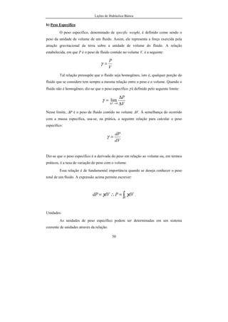 Lições de Hidráulica Básica
30
b) Peso Específico
O peso específico, denominado de specific weight, é definido como sendo o
peso da unidade de volume de um fluido. Assim, ele representa a força exercida pela
atração gravitacional da terra sobre a unidade de volume do fluido. A relação
estabelecida, em que P é o peso de fluido contido no volume V, é a seguinte:
V
P
=γ
Tal relação pressupõe que o fluido seja homogêneo, isto é, qualquer porção do
fluido que se considere tem sempre a mesma relação entre o peso e o volume. Quando o
fluido não é homogêneo, diz-se que o peso específico γ é definido pelo seguinte limite:
V
P
V ∆
∆
=
→∆ 0
limγ
Nesse limite, ∆P é o peso de fluido contido no volume ∆V. À semelhança do ocorrido
com a massa específica, usa-se, na prática, a seguinte relação para calcular o peso
específico:
dV
dP
=γ
Diz-se que o peso específico é a derivada do peso em relação ao volume ou, em termos
práticos, é a taxa de variação do peso com o volume.
Essa relação é de fundamental importância quando se deseja conhecer o peso
total de um fluido. A expressão acima permite escrever:
∫=∴=
V
dVPdVdP γγ .
Unidades:
As unidades de peso específico podem ser determinadas em um sistema
coerente de unidades através da relação:
 