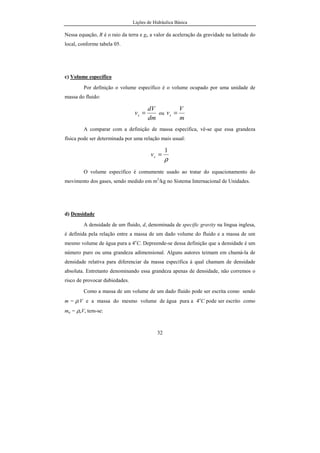 Lições de Hidráulica Básica
32
Nessa equação, R é o raio da terra e go a valor da aceleração da gravidade na latitude do
local, conforme tabela 05.
c) Volume específico
Por definição o volume específico é o volume ocupado por uma unidade de
massa do fluido:
dm
dV
vs = ou
m
V
vs =
A comparar com a definição de massa específica, vê-se que essa grandeza
física pode ser determinada por uma relação mais usual:
ρ
1
=sv
O volume específico é comumente usado ao tratar do equacionamento do
movimento dos gases, sendo medido em m3
/kg no Sistema Internacional de Unidades.
d) Densidade
A densidade de um fluido, d, denominada de specific gravity na língua inglesa,
é definida pela relação entre a massa de um dado volume do fluido e a massa de um
mesmo volume de água pura a 4o
C. Depreende-se dessa definição que a densidade é um
número puro ou uma grandeza adimensional. Alguns autores teimam em chamá-la de
densidade relativa para diferenciar da massa específica à qual chamam de densidade
absoluta. Entretanto denominando essa grandeza apenas de densidade, não corremos o
risco de provocar dubiedades.
Como a massa de um volume de um dado fluido pode ser escrita como sendo
m = ρ.V e a massa do mesmo volume de água pura a 4o
C pode ser escrito como
ma = ρoV, tem-se:
 