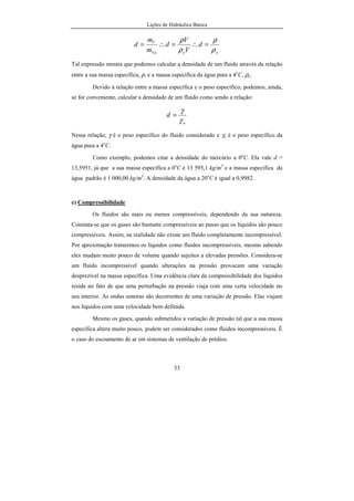 Lições de Hidráulica Básica
33
ooVa
V
d
V
V
d
m
m
d
ρ
ρ
ρ
ρ
=∴=∴=
Tal expressão mostra que podemos calcular a densidade de um fluido através da relação
entre a sua massa específica, ρ, e a massa específica da água pura a 4o
C, ρo.
Devido à relação entre a massa específica e o peso específico, podemos, ainda,
se for conveniente, calcular a densidade de um fluido como sendo a relação:
o
d
γ
γ
=
Nessa relação, γ é o peso específico do fluido considerado e γo é o peso específico da
água pura a 4o
C.
Como exemplo, podemos citar a densidade do mercúrio a 0o
C. Ela vale d =
13,5951, já que a sua massa específica a 0o
C é 13 595,1 kg/m3
e a massa específica da
água padrão é 1 000,00 kg/m3
. A densidade da água a 20o
C é igual a 0,9982.
e) Compressibilidade
Os fluidos são mais ou menos compressíveis, dependendo da sua natureza.
Constata-se que os gases são bastante compressíveis ao passo que os líquidos são pouco
compressíveis. Assim, na realidade não existe um fluido completamente incompressível.
Por aproximação trataremos os líquidos como fluidos incompressíveis, mesmo sabendo
eles mudam muito pouco de volume quando sujeitos a elevadas pressões. Considera-se
um fluido incompressível quando alterações na pressão provocam uma variação
desprezível na massa específica. Uma evidência clara da compressibilidade dos líquidos
reside no fato de que uma perturbação na pressão viaja com uma certa velocidade no
seu interior. As ondas sonoras são decorrentes de uma variação de pressão. Elas viajam
nos líquidos com uma velocidade bem definida.
Mesmo os gases, quando submetidos a variação de pressão tal que a sua massa
específica altera muito pouco, podem ser considerados como fluidos incompressíveis. É
o caso do escoamento de ar em sistemas de ventilação de prédios.
 