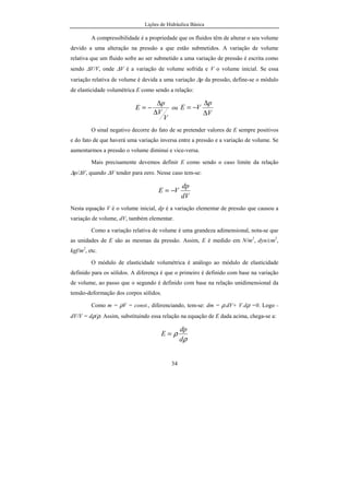 Lições de Hidráulica Básica
34
A compressibilidade é a propriedade que os fluidos têm de alterar o seu volume
devido a uma alteração na pressão a que estão submetidos. A variação de volume
relativa que um fluido sofre ao ser submetido a uma variação de pressão é escrita como
sendo ∆V/V, onde ∆V é a variação de volume sofrida e V o volume inicial. Se essa
variação relativa de volume é devida a uma variação ∆p da pressão, define-se o módulo
de elasticidade volumétrica E como sendo a relação:
V
V
p
E
∆
∆
−= ou
V
p
VE
∆
∆
−=
O sinal negativo decorre do fato de se pretender valores de E sempre positivos
e do fato de que haverá uma variação inversa entre a pressão e a variação de volume. Se
aumentarmos a pressão o volume diminui e vice-versa.
Mais precisamente devemos definir E como sendo o caso limite da relação
∆p/∆V, quando ∆V tender para zero. Nesse caso tem-se:
dV
dp
VE −=
Nesta equação V é o volume inicial, dp é a variação elementar de pressão que causou a
variação de volume, dV, também elementar.
Como a variação relativa de volume é uma grandeza adimensional, nota-se que
as unidades de E são as mesmas da pressão. Assim, E é medido em N/m2
, dyn/cm2
,
kgf/m2
, etc.
O módulo de elasticidade volumétrica é análogo ao módulo de elasticidade
definido para os sólidos. A diferença é que o primeiro é definido com base na variação
de volume, ao passo que o segundo é definido com base na relação unidimensional da
tensão-deformação dos corpos sólidos.
Como m = ρV = const., diferenciando, tem-se: dm = ρ.dV+ V.dρ =0. Logo -
dV/V = dρ/ρ. Assim, substituindo essa relação na equação de E dada acima, chega-se a:
ρ
ρ
d
dp
E =
 