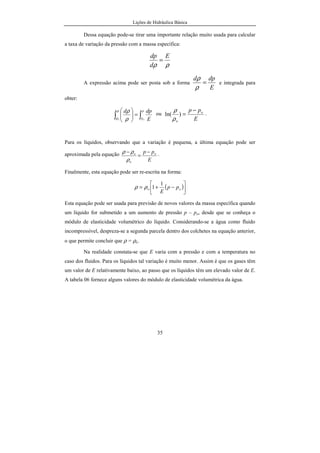 Lições de Hidráulica Básica
35
Dessa equação pode-se tirar uma importante relação muito usada para calcular
a taxa de variação da pressão com a massa específica:
ρρ
E
d
dp
=
A expressão acima pode ser posta sob a forma
E
dpd
=
ρ
ρ
e integrada para
obter:
∫∫ =




 p
poo E
dpdρ
ρ ρ
ρ ou
E
pp o
o
−
=)ln(
ρ
ρ
.
Para os líquidos, observando que a variação é pequena, a última equação pode ser
aproximada pela equação
E
pp o
o
o −
=
−
ρ
ρρ .
Finalmente, esta equação pode ser re-escrita na forma:
( )





−+= oo pp
E
1
1ρρ
Esta equação pode ser usada para previsão de novos valores da massa específica quando
um líquido for submetido a um aumento de pressão p – po, desde que se conheça o
módulo de elasticidade volumétrico do líquido. Considerando-se a água como fluido
incompressível, despreza-se a segunda parcela dentro dos colchetes na equação anterior,
o que permite concluir que ρ = ρo.
Na realidade constata-se que E varia com a pressão e com a temperatura no
caso dos fluidos. Para os líquidos tal variação é muito menor. Assim é que os gases têm
um valor de E relativamente baixo, ao passo que os líquidos têm um elevado valor de E.
A tabela 06 fornece alguns valores do módulo de elasticidade volumétrica da água.
 