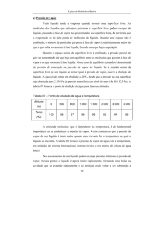 Lições de Hidráulica Básica
39
g) Pressão de vapor
Todo líquido tende a evaporar quando possuir uma superfície livre. As
moléculas dos líquidos que estiverem próximas à superfície livre podem escapar do
líquido, passando à fase de vapor nas proximidades da superfície livre, de tal forma que
a evaporação se dá pela perda de moléculas do líquido. Quando esse espaço não é
confinado, o número de partículas que passa à fase de vapor é estatisticamente maior do
que o que volta novamente à fase líquida, fazendo com que haja evaporação.
Quando o espaço acima da superfície livre é confinado, a pressão parcial do
gás vai aumentando até que haja um equilíbrio entre as moléculas que passam à fase de
vapor e as que retornam à fase líquida. Nesse caso de equilíbrio a pressão é denominada
de pressão de saturação ou pressão de vapor do líquido. Se a pressão acima da
superfície livre de um líquido se tornar igual à pressão de vapor, ocorre a ebulição do
líquido. A água pode entrar em ebulição a 20o
C, desde que a pressão na sua superfície
seja abaixada para 2 334 Pa (a pressão atmosférica ao nível do mar é de 101 325 Pa). A
tabela 07 fornece o ponto de ebulição da água para diversas altitudes.
Tabela 07 – Ponto de ebulição da água e temperatura
Altitude
(m)
0 500 800 1 000 1 500 2 000 3 000 4 000
Temp
(ºC)
100 98 97 96 95 93 91 89
A atividade molecular, que é dependente da temperatura, é de fundamental
importância ao se estabelecer a pressão de vapor. Assim constata-se que a pressão de
vapor de um líquido é tanto maior quanto mais elevada for a temperatura na qual o
líquido se encontra. A tabela 08 fornece a pressão de vapor da água com a temperatura,
em unidades do sistema Internacional, sistema técnico e em metros de coluna de água
(mca)
Nos escoamentos de um líquido podem ocorrer pressões inferiores à pressão de
vapor. Nesses pontos o líquido evapora muito rapidamente, formando uma bolsa ou
cavidade que se expande rapidamente e ao deslocar pode voltar a ser submetida a
 
