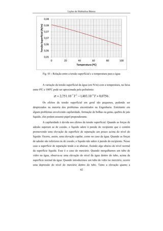 Lições de Hidráulica Básica
42
Fig. 01 - Relação entre a tensão superficial e a temperatura para a água
A variação da tensão superficial da água (em N/m) com a temperatura, na faixa
entre 0ºC e 100ºC pode ser aproximada pelo polinômio:
0756,010.403,110.751,2 427
+−= −−
TTσ .
Os efeitos da tensão superficial em geral são pequenos, podendo ser
desprezados na maioria dos problemas encontrados na Engenharia. Entretanto em
alguns problemas envolvendo capilaridade, formação de bolhas ou gotas, quebra de jato
líquido, eles podem assumir papel preponderante.
A capilaridade é devida aos efeitos da tensão superficial. Quando as forças de
adesão superam as de coesão, o líquido adere à parede do recipiente que o contém
promovendo uma elevação da superfície de separação um pouco acima do nível do
líquido. Ocorre, assim, uma elevação capilar, como no caso da água. Quando as forças
de adesão são inferiores às de coesão, o líquido não adere à parede do recipiente. Nesse
caso a superfície de separação tende a se abaixar, ficando algo abaixo do nível normal
da superfície líquida. Esse é o caso do mercúrio. Quando mergulhamos um tubo de
vidro na água, observa-se uma elevação do nível da água dentro do tubo, acima da
superfície normal da água. Quando introduzimos um tubo de vidro no mercúrio, ocorre
uma depressão do nível do mercúrio dentro do tubo. Tanto a elevação quanto a
0,05
0,06
0,06
0,07
0,07
0,08
0,08
0 20 40 60 80 100
TensãoSuperficial(N/m)
Temperatura (ºC)
 